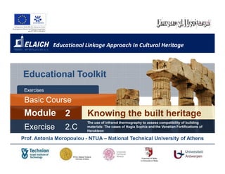 Educational Linkage Approach In Cultural Heritage



Educational Toolkit
 Exercises

 Basic Course
       Cours
 Module          2        Knowing the built heritage
                          The use of infrared thermography to assess compatibility of building
 Exercise        2 .C     materials: The cases of Hagia Sophia and the Venetian Fortifications of
                          Herakleon

Prof. Antonia Moropoulou - NTUA – National Technical University of Athens
 
