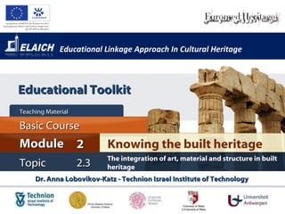 Educational Linkage Approach In Cultural Heritage Dr. Anna Lobovikov-Katz - Technion Israel Institute of Technology  Knowing the built heritage Module 2 Basic Cour s e Teaching Material  Topic 2 . 3 The integration of art, material and structure in built heritage Educational Toolkit 