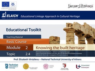 Educational Linkage Approach In Cultural Heritage Prof. Elisabeth Vintzileou – National Technical University of Athens Knowing the built heritage Module 2 Basic Cour s e Teaching Material  Topic 2 . 4 Historical structural systems – behavior and typical damages Types of structural members and their effect on the behavior of historic structures Methods for the in situ investigation of historic structures Educational Toolkit 