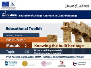 Educational Linkage Approach In Cultural Heritage Prof. Antonia Moropoulou - NTUA – National Technical University of Athens  Knowing the built heritage Module 2 Basic Cour s e Teaching Material  Topic 2 .5 Historic building materials:  Stones, ceramics, mortars  Educational Toolkit 