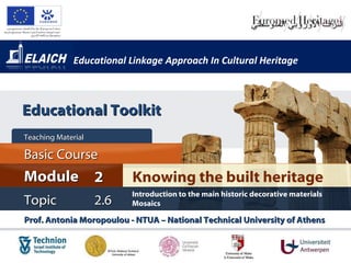 Educational Linkage Approach In Cultural Heritage Prof. Antonia Moropoulou - NTUA – National Technical University of Athens  Knowing the built heritage Module 2 Basic Cour s e Teaching Material  Topic 2 . 6 Introduction to the main historic decorative materials Mosaics Educational Toolkit 