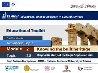 Educational Linkage Approach In Cultural Heritage



Educational Toolkit
Teaching Material

Advanced Topic
Module 2                  Knowing the built heritage
Topic               2.8   Diagnostic study of the Hagia Sophia mosaics

Prof. Antonia Moropoulou - NTUA – National Technical University of Athens
 