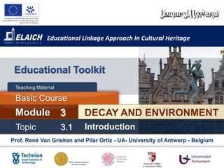 Educational Linkage Approach In Cultural Heritage



 Educational Toolkit
 Teaching Material

 Basic Course
 Module              3     DECAY AND ENVIRONMENT
 Topic               3.1   Introduction
Prof. René Van Grieken and Pilar Ortiz - UA- University of Antwerp - Belgium
 