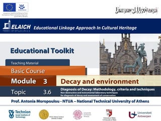 Educational Linkage Approach In Cultural Heritage Basic Course Teaching Material  Topic 3. 6 Decay and environment  Module 3 Prof. Antonia Moropoulou - NTUA – National Technical University of Athens  Diagnosis of Decay :  Methodology, criteria and techniques Non destructive and instrumental laboratory techniques  for diagnosis of decay and assessment of conservation Educational Toolkit 