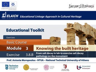 Educational Linkage Approach In Cultural Heritage Prof. Antonia Moropoulou - NTUA – National Technical University of Athens  Knowing the built heritage Module 3 Basic Cour s e Exercises  Exercise 3 . 8.B From salt decay in lab to exercise salt decay pathology on the monument Educational Toolkit 