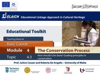 Educational Linkage Approach In Cultural Heritage Prof. JoAnn Cassar and Roberta De Angelis – University of Malta The Conservation Process Module 4 Basic Cour s e Teaching Material  Topic 4.3 How should it be done? Guiding principles in conservation Educational Toolkit 