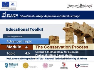 Educational Linkage Approach In Cultural Heritage Prof. Antonia Moropoulou - NTUA – National Technical University of Athens  The Conservation Process Module 4 Teaching Material  Topic 4 . 6 Criteria & Methodology for Cleaning  Pilot applications & case studies   Advanced Topic Educational Toolkit 