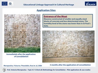 Educational Linkage Approach In Cultural Heritage   Acropolis of Athens Application Sites   Immediately after the application  of consolidation 3 months after the application of consolidation Entrance of the Moat   Masonry constructed of smaller and equally sized blocks of concrete and less deteriorated stone. The humidity level of the stone was lower than in St Paul ’ s Gate. Moropoulou, Tsiourva, Theoulakis, Koui et. al, 2000 Prof. Antonia Moropoulou - Topic 4.7: Criteria & Methodology for Consolidation - Pilot applications & case studies  