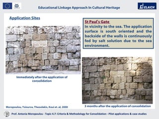 Educational Linkage Approach In Cultural Heritage   Acropolis of Athens St Paul ’ s Gate   In vicinity to the sea. The application surface is south oriented and the backside of the walls is continuously fed by salt solution due to the sea environment.  Application Sites   Immediately after the application of consolidation 3 months after the application of consolidation Moropoulou, Tsiourva, Theoulakis, Koui et. al, 2000 Prof. Antonia Moropoulou - Topic 4.7: Criteria & Methodology for Consolidation - Pilot applications & case studies  