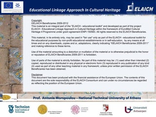 Educational Linkage Approach In Cultural Heritage Prof.  Antonia Moropoulou – National Technical University of Athens Copyright  ©ELAICH Beneficiaries 2009-2012 This material is an integral part of the “ELAICH – educational toolkit” and developed as part of the project ELAICH – Educational Linkage Approach in Cultural Heritage within the framework of EuroMed Cultural Heritage 4 Programme under grant agreement ENPI 150583. All rights reserved to the ELAICH Beneficiaries.   This material, in its entirety only, may be used in "fair use" only as part of the ELAICH – educational toolkit for the educational purposes by non-profit educational establishments or in self-education,  by any means at all times and on any downloads, copies and or, adaptations, clearly indicating “©ELAICH Beneficiaries 2009-2011” and making reference to these terms.    Use of the material amounting to a distortion or mutilation of the material or is otherwise prejudicial to the honor or reputation of ELAICH Beneficiaries 2009-2011 is forbidden.    Use of parts of the material is strictly forbidden. No part of this material may be: (1) used other than intended (2) copied, reproduced or distributed in any physical or electronic form (3) reproduced in any publication of any kind (4) used as part of any other teaching material in any framework; unless prior written permission of the ELAICH Beneficiaries has been obtained. Disclaimer This document has been produced with the financial assistance of the European Union. The contents of this document are the sole responsibility of the ELAICH Consortium and can under no circumstances be regarded as reflecting the position of the European Union. 