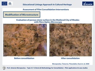 Educational Linkage Approach In Cultural Heritage   Acropolis of Athens Before consolidation After consolidation Evaluation of porous stone surface in the Medieval City of Rhodes  with Fibre Optics Microscopy Moropoulou, Tsiourva, Theoulakis, Koui et. al, 2000 Modification of Microstructure Assessment of Pilot Consolidation Interventions Prof. Antonia Moropoulou - Topic 4.7: Criteria & Methodology for Consolidation - Pilot applications & case studies  