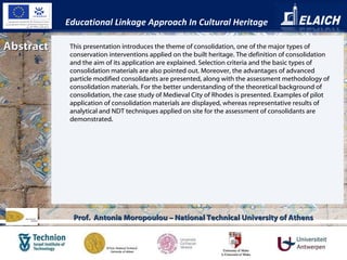 Abstract Educational Linkage Approach In Cultural Heritage Prof.  Antonia Moropoulou – National Technical University of Athens This presentation introduces the theme of consolidation, one of the major types of conservation interventions applied on the built heritage. The definition of consolidation and the aim of its application are explained. Selection criteria and the basic types of consolidation materials are also pointed out. Moreover, the advantages of advanced particle modified consolidants are presented, along with the assessment methodology of consolidation materials. For the better understanding of the theoretical background of consolidation, the case study of Medieval City of Rhodes is presented. Examples of pilot application of consolidation materials are displayed, whereas representative results of analytical and NDT techniques applied on site for the assessment of consolidants are demonstrated.  