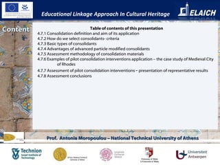 Content Educational Linkage Approach In Cultural Heritage Prof.  Antonia Moropoulou – National Technical University of Athens Table of contents of this presentation 4.7.1 Consolidation definition and aim of its application  4.7.2 How do we select consolidants- criteria  4.7.3 Basic types of consolidants  4.7.4 Advantages of advanced particle modified consolidants  4.7.5 Assessment methodology of consolidation materials  4.7.6 Examples of pilot consolidation interventions application – the case study of Medieval City of Rhodes  4.7.7 Assessment of pilot consolidation interventions  –  presentation of representative results   4.7.8 Assessment conclusions  