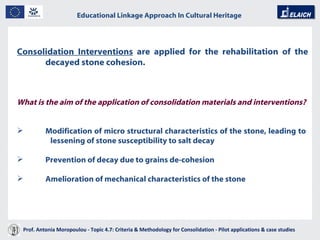 Educational Linkage Approach In Cultural Heritage   Acropolis of Athens Consolidation Interventions  are applied for the rehabilitation of the decayed stone cohesion.   What is the aim of the application of consolidation materials and interventions?   Modification of micro structural characteristics of the stone, leading to    lessening of stone susceptibility to salt decay  Prevention of decay due to grains de-cohesion Amelioration of mechanical characteristics of the stone  Prof. Antonia Moropoulou - Topic 4.7: Criteria & Methodology for Consolidation - Pilot applications & case studies  