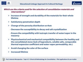Educational Linkage Approach In Cultural Heritage   Acropolis of Athens Which are the criteria used for the selection of consolidation materials and interventions? Increase of strength and durability of the materials for their whole lifetime Satisfactory penetration depth Change of the porosity distribution so that:   - Decrease the susceptibility to decay and salt crystallization - Ensure the compatibility with isotropic transfer of water/vapor in the masonry Physicochemical and mechanical compatibility between the healthy and the consolidated stone (lack of byproducts, soluble salts, comparable thermal expansion coefficient and water vapor permeability, etc.) Avoid changing the color of the surface Increased lifetime Prof. Antonia Moropoulou - Topic 4.7: Criteria & Methodology for Consolidation - Pilot applications & case studies  