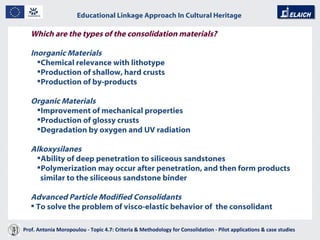 Educational Linkage Approach In Cultural Heritage   Acropolis of Athens Which are the types of the consolidation materials? Inorganic Materials Chemical relevance with lithotype Production of shallow, hard crusts Production of by-products Organic Materials Improvement of mechanical properties  Production of glossy crusts Degradation by oxygen and UV radiation Alkoxysilanes Ability of deep penetration to siliceous sandstones Polymerization may occur after penetration, and then form products similar to the siliceous sandstone binder Advanced Particle Modified Consolidants To solve the problem of visco - elastic behavior of  the consolidant Prof. Antonia Moropoulou - Topic 4.7: Criteria & Methodology for Consolidation - Pilot applications & case studies  