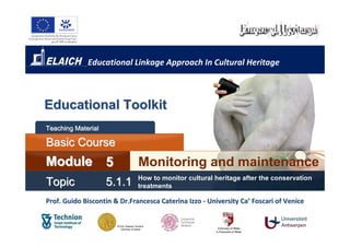 Educational Linkage Approach In Cultural Heritage



Educational Toolkit
Teaching Material

Basic Course
Module 5                      Monitoring and maintenance
                              How to monitor cultural heritage after the conservation
Topic               5.1.1     treatments

Prof. Guido Biscontin & Dr.Francesca Caterina Izzo - University Ca’ Foscari of Venice
 