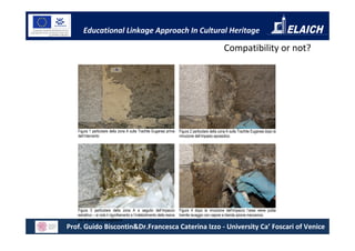 Educational Linkage Approach In Cultural Heritage

                                                                                                       Compatibility or not?




   Figura 1 particolare della zona A sulla Trachite Euganea prima         Figura 2 particolare della zona A sulla Trachite Euganea dopo la
   dell’intervento                                                        rimozione dell’impasto epossidico




   Figura 3 particolare della zona A a seguito dell’impacco               Figura 4 dopo la rimozione dell’impacco l’area viene pulita
   estrattivo – si nota il rigonfiamento e l’indebolimento della resina   tramite lavaggio con vapore e blanda azione meccanica
   con la successiva scagliatura
Prof. Guido Biscontin&Dr.Francesca Caterina Izzo - University Ca’ Foscari of Venice
 