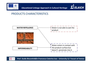 Educational Linkage Approach In Cultural Heritage

PRODUCTS CHARACTERISTICS



   WATER REPELLENCE                          Water is not able to wet the
                                             product




                                             Water enters in contact with
    IMPERMEABILITY                           the product-surface but
                                             doesn’t penetrate into it



   Prof. Guido Biscontin&Dr.Francesca Caterina Izzo - University Ca’ Foscari of Venice
 