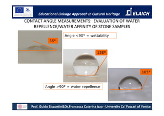 Educational Linkage Approach In Cultural Heritage
CONTACT ANGLE MEASUREMENTS: EVALUATION OF WATER
   REPELLENCE/WATER AFFINITY OF STONE SAMPLES
                         Angle <90° = wettability
              35°


                                               135°




                                                                              105°



           Angle >90° = water repellence




  Prof. Guido Biscontin&Dr.Francesca Caterina Izzo - University Ca’ Foscari of Venice
 