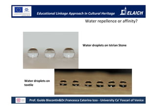 Educational Linkage Approach In Cultural Heritage

                                           Water repellence or affinity?




                                         Water droplets on Istrian Stone




Water droplets on
textile



   Prof. Guido Biscontin&Dr.Francesca Caterina Izzo - University Ca’ Foscari of Venice
 