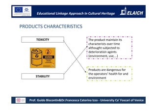 Educational Linkage Approach In Cultural Heritage


PRODUCTS CHARACTERISTICS

        TOXICITY                             The product maintain its
                                             characterists over time
                                             althought subjected to
                                             deterioration agents
                                             (environment, use, ..)



                                             Products are dangerous for
                                             the operators’ health for and
       STABILITY                             environment




   Prof. Guido Biscontin&Dr.Francesca Caterina Izzo - University Ca’ Foscari of Venice
 