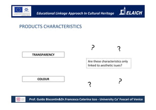 Educational Linkage Approach In Cultural Heritage


PRODUCTS CHARACTERISTICS



                                               ?                    ?
     TRANSPARENCY

                                             Are these characteristics only
                                             linked to aesthetic isues?



        COLOUR
                                                                   ?
                                              ?
   Prof. Guido Biscontin&Dr.Francesca Caterina Izzo - University Ca’ Foscari of Venice
 