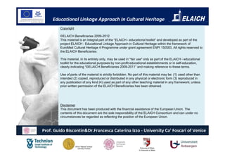 Educational Linkage Approach In Cultural Heritage
         Copyright

         ©ELAICH Beneficiaries 2009-2012
         This material is an integral part of the “ELAICH – educational toolkit” and developed as part of the
         project ELAICH – Educational Linkage Approach in Cultural Heritage within the framework of
         EuroMed Cultural Heritage 4 Programme under grant agreement ENPI 150583. All rights reserved to
         the ELAICH Beneficiaries.

         This material, in its entirety only, may be used in "fair use" only as part of the ELAICH – educational
         toolkit for the educational purposes by non-profit educational establishments or in self-education,
         clearly indicating “©ELAICH Beneficiaries 2009-2011” and making reference to these terms.

         Use of parts of the material is strictly forbidden. No part of this material may be: (1) used other than
         intended (2) copied, reproduced or distributed in any physical or electronic form (3) reproduced in
         any publication of any kind (4) used as part of any other teaching material in any framework; unless
         prior written permission of the ELAICH Beneficiaries has been obtained.




         Disclaimer
         This document has been produced with the financial assistance of the European Union. The
         contents of this document are the sole responsibility of the ELAICH Consortium and can under no
         circumstances be regarded as reflecting the position of the European Union.



Prof. Guido Biscontin&Dr.Francesca Caterina Izzo - University Ca’ Foscari of Venice
 