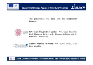 Educational Linkage Approach In Cultural Heritage



              This presentation was done with the collaboration
              between




              Ca’ Foscari University of Venice: Prof. Guido Biscontin,
              Prof. Elisabetta Zendri, M.Sc. Eleonora Balliana and Dr.
              Francesca Caterina Izzo


              Arcadia Ricerche Srl-Venice: Prof. Guido Driussi, M.Sc.
              Zeno Morabito




Prof. Guido Biscontin&Dr.Francesca Caterina Izzo - University Ca’ Foscari of Venice
 