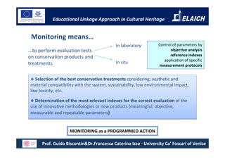 Educational Linkage Approach In Cultural Heritage


 Monitoring means…
                                            In laboratory         Control of parameters by
...to perform evaluation tests                                          objective analysis
                                                                        reference indexes
on conservation products and
                                                                     application of specific
treatments                                  In situ
                                                                   measurement protocols


   Selection of the best conservative treatments considering: aesthetic and
 material compatibility with the system, sustainability, low environmental impact,
 low toxicity, etc.

   Determination of the most relevant indexes for the correct evaluation of the
 use of innovative methodologies or new products (meaningful, objective,
 measurable and repeatable parameters)


                     MONITORING as a PROGRAMMED ACTION

       Prof. Guido Biscontin&Dr.Francesca Caterina Izzo - University Ca’ Foscari of Venice
 