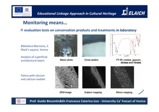 Educational Linkage Approach In Cultural Heritage

 Monitoring means…
  evaluation tests on conservation products and treatments in laboratory



Biblioteca Marciana, S.
Mark’s square, Venice

Analysis of superficial
architectural layers



Patina with silicium
and calcium oxalate




       Prof. Guido Biscontin&Dr.Francesca Caterina Izzo - University Ca’ Foscari of Venice
 