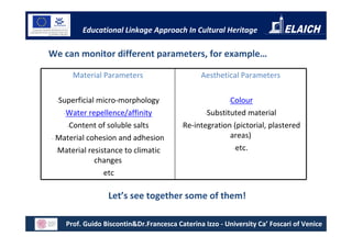 Educational Linkage Approach In Cultural Heritage

We can monitor different parameters, for example…

      Material Parameters                      Aesthetical Parameters

 -Superficial  micro-morphology                         -Colour

    -Water repellence/affinity                   -Substituted  material
     -Content of soluble salts           -Re-integration (pictorial, plastered

- Material cohesion and adhesion                        areas)
  -Material resistance to climatic                       -etc.

              changes
                -etc


                 Let’s see together some of them!

    Prof. Guido Biscontin&Dr.Francesca Caterina Izzo - University Ca’ Foscari of Venice
 