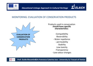 Educational Linkage Approach In Cultural Heritage



MONITORING: EVALUATION OF CONSERVATION PRODUCTS

                                         Products used in conservation
                                             should have specific
                                               characteristics:

   EVALUATION OF                                  -Compatibility
   CONSERVATION                                    -Reversibility
     PRODUCTS                                   - Water repellence
                                                  - permeability
                                                     -Stability
                                                   -Low toxicity
                                                  -Transparency
                                              - Low colour changes


    Prof. Guido Biscontin&Dr.Francesca Caterina Izzo - University Ca’ Foscari of Venice
 