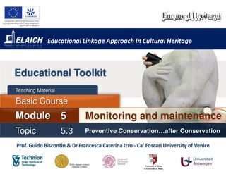 Educational Linkage Approach In Cultural Heritage



Educational Toolkit
Teaching Material

Basic Course
Module              5         Monitoring and maintenance
Topic               5.3       Preventive Conservation…after Conservation

Prof. Guido Biscontin & Dr.Francesca Caterina Izzo - Ca’ Foscari University of Venice
 