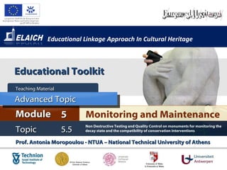 Educational Linkage Approach In Cultural Heritage



Educational Toolkit
Teaching Material

Advanced Topic
Module 5                  Monitoring and Maintenance
                          Non Destructive Testing and Quality Control on monuments for monitoring the
Topic               5.5   decay state and the compatibility of conservation interventions


Prof. Antonia Moropoulou - NTUA – National Technical University of Athens
 