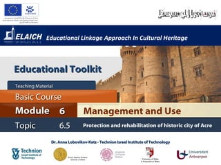 Educational Linkage Approach In Cultural Heritage



Educational Toolkit
Teaching Material

Basic Course
Module 6                         Management and Use
Topic               6.5          Protection and rehabilitation of historic city of Acre

                Dr. Anna Lobovikov-Katz - Technion Israel Institute of Technology
 