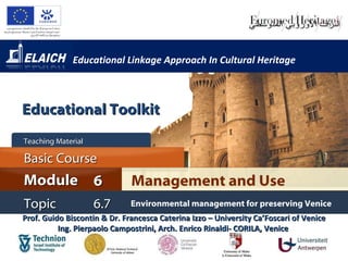 Educational Linkage Approach In Cultural Heritage Prof. Guido Biscontin & Dr. Francesca Caterina Izzo – University Ca’Foscari of Venice Ing. Pierpaolo Campostrini, Arch. Enrico Rinaldi- CORILA, Venice  Management and Use Module 6 Basic Cour s e Teaching Material  Topic 6 . 7 Environmental management for preserving Venice Educational Toolkit 