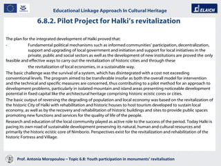 6.8.2. Pilot Project for Halki’s revitalization  Prof. Antonia Moropoulou – Topic 6.8: Youth participation in monuments’ revitalisation  Educational Linkage Approach In Cultural Heritage   The plan for the integrated development of Halki proved that: -  Fundamental political mechanisms such as informed communities’ participation, decentralization,  support and upgrading of local government and initiation and support for local initiatives in the  private, public and social sectors as well as the development of new institutions are proved the  only feasible and effective ways to carry out the revitalization of historic cities and through these  the revitalization of local economies, in a sustainable way. The basic challenge was the survival of a system, which has disintegrated with a cost not exceeding conventional levels. The program aimed to be transferable insofar as both the overall model for intervention and the technical and specific measures are concerned, thus contributing to a pilot method for an approach to development problems, particularly in isolated mountain and island areas presenting noticeable development potential in fixed capital like the architectural heritage comprising historic ecistic cores or cities. The basic output of reversing the degrading of population and local economy was based on the revitalization of the historic City of Halki with rehabilitation and historic houses to host tourism developed to sustain local economy, as well as by the recovery and rehabilitation of historic buildings and sites to provide public spaces promoting new functions and services for the quality of life of the people. Research and education of the local community played as active role to the success of the period. Today Halki is pacing its own road of sustainable development preserving its natural, human and cultural resources and primarily the historic ecistic core of Nimborio. Perspectives exist for the revitalization and rehabilitation of the historic Fortress and Village. 