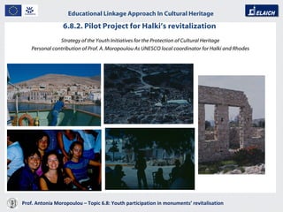 6.8.2. Pilot Project for Halki’s revitalization  Prof. Antonia Moropoulou – Topic 6.8: Youth participation in monuments’ revitalisation  Educational Linkage Approach In Cultural Heritage   Strategy of the Youth Initiatives for the Protection of Cultural Heritage Personal contribution of Prof. A. Moropoulou As UNESCO local coordinator for Halki and Rhodes 