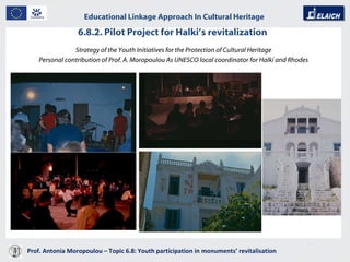 6.8.2. Pilot Project for Halki’s revitalization  Prof. Antonia Moropoulou – Topic 6.8: Youth participation in monuments’ revitalisation  Educational Linkage Approach In Cultural Heritage   Strategy of the Youth Initiatives for the Protection of Cultural Heritage Personal contribution of Prof. A. Moropoulou As UNESCO local coordinator for Halki and Rhodes 