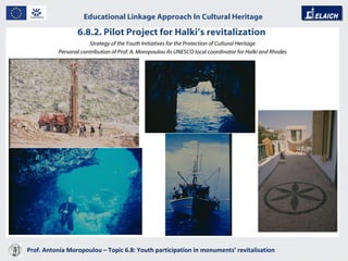 6.8.2. Pilot Project for Halki’s revitalization  Prof. Antonia Moropoulou – Topic 6.8: Youth participation in monuments’ revitalisation  Educational Linkage Approach In Cultural Heritage   Strategy of the Youth Initiatives for the Protection of Cultural Heritage Personal contribution of Prof. A. Moropoulou As UNESCO local coordinator for Halki and Rhodes 