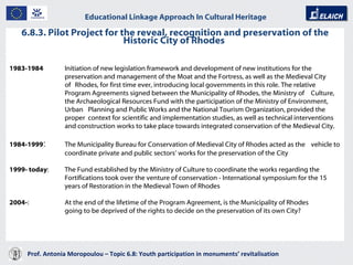 6.8.3. Pilot Project for the reveal, recognition and preservation of the Historic City of Rhodes  Prof. Antonia Moropoulou – Topic 6.8: Youth participation in monuments’ revitalisation  Educational Linkage Approach In Cultural Heritage   1983-1984   Initiation of new legislation framework and development of new institutions for the  preservation and management of the Moat and the Fortress, as well as the Medieval City  of  Rhodes, for first time ever, introducing local governments in this role. The relative  Program Agreements signed between the Municipality of Rhodes, the Ministry of  Culture,  the Archaeological Resources Fund with the participation of the Ministry of Environment,  Urban  Planning and Public Works and the National Tourism Organization, provided the  proper  context for scientific and implementation studies, as well as technical interventions  and construction works to take place towards integrated conservation of the Medieval City.  1984-1999 :  The Municipality Bureau for Conservation of Medieval City of Rhodes acted as the  vehicle to coordinate private and public sectors’ works for the preservation of the City 1999- today :  The Fund established by the Ministry of Culture to coordinate the works regarding the  Fortifications took over the venture of conservation - International symposium for the 15 years of Restoration in the Medieval Town of Rhodes 2004- :  At the end of the lifetime of the Program Agreement, is the Municipality of Rhodes  going to be deprived of the rights to decide on the preservation of its own City? 