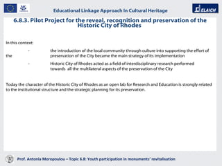 6.8.3. Pilot Project for the reveal, recognition and preservation of the Historic City of Rhodes  Prof. Antonia Moropoulou – Topic 6.8: Youth participation in monuments’ revitalisation  Educational Linkage Approach In Cultural Heritage   In this context: - the introduction of the local community through culture into supporting the effort of the  preservation of the City became the main strategy of its implementation - Historic City of Rhodes acted as a field of interdisciplinary research performed  towards  all the multilateral aspects of the preservation of the City Today the character of the Historic City of Rhodes as an open lab for Research and Education is strongly related to the institutional structure and the strategic planning for its preservation. 