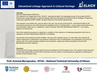 Prof. Antonia Moropoulou - NTUA – National Technical University of Athens  Copyright  ©ELAICH Beneficiaries 2009-2012 This material is an integral part of the “ELAICH – educational toolkit” and developed as part of the project ELAICH – Educational Linkage Approach in Cultural Heritage within the framework of EuroMed Cultural Heritage 4 Programme under grant agreement ENPI 150583. All rights reserved to the ELAICH Beneficiaries.   This material, in its entirety only, may be used in "fair use" only as part of the ELAICH – educational toolkit for the educational purposes by non-profit educational establishments or in self-education,  by any means at all times and on any downloads, copies and or, adaptations, clearly indicating “©ELAICH Beneficiaries 2009-2011” and making reference to these terms.    Use of the material amounting to a distortion or mutilation of the material or is otherwise prejudicial to the honor or reputation of ELAICH Beneficiaries 2009-2011 is forbidden.    Use of parts of the material is strictly forbidden. No part of this material may be: (1) used other than intended (2) copied, reproduced or distributed in any physical or electronic form (3) reproduced in any publication of any kind (4) used as part of any other teaching material in any framework; unless prior written permission of the ELAICH Beneficiaries has been obtained. Disclaimer This document has been produced with the financial assistance of the European Union. The contents of this document are the sole responsibility of the ELAICH Consortium and can under no circumstances be regarded as reflecting the position of the European Union. Educational Linkage Approach In Cultural Heritage 