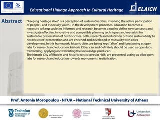 Prof. Antonia Moropoulou - NTUA – National Technical University of Athens  Abstract “ Keeping heritage alive” is a perception of sustainable cities, involving the active participation of people - and especially youth - in the development processes. Education becomes a necessity to keep societies informed and research becomes a tool to define new concepts and investigate effective, innovative and compatible planning techniques and materials for sustainable preservation of historic cities. Both, research and education provide sustainability to historic cities’ preservation and are enriched and developed in mutuality with cities development. In this framework, historic cities are being kept “alive” and functioning as open labs for research and education. Historic Cities can and definitely should be used as open labs, transferring, applying and validating the knowledge produced.  The historic City of Rhodes and historic ecistic cores in Halki are presented, acting as pilot open labs for research and education towards monuments’ revitalisation. Educational Linkage Approach In Cultural Heritage 