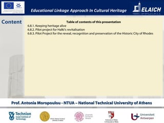 Prof. Antonia Moropoulou - NTUA – National Technical University of Athens  Content Educational Linkage Approach In Cultural Heritage Table of contents of this presentation 6.8.1. Keeping heritage alive 6.8.2. Pilot project for Halki’s revitalisation 6.8.3. Pilot Project for the reveal, recognition and preservation of the Historic City of Rhodes  