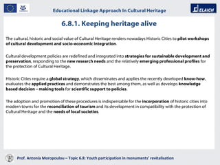 Prof. Antonia Moropoulou – Topic 6.8: Youth participation in monuments’ revitalisation  Educational Linkage Approach In Cultural Heritage   The cultural, historic and social value of Cultural Heritage renders nowadays Historic Cities to  pilot workshops of cultural development and socio-economic integration .  Cultural development policies are redefined and integrated into  strategies for sustainable development and preservation , responding to the  new research needs  and the relatively  emerging professional profiles  for the protection of Cultural Heritage.   Historic Cities require a  global strategy , which disseminates and applies the recently developed  know-how , evaluates the  applied practices  and demonstrates the best among them, as well as develops  knowledge based decision – making tools  for  scientific support to policies .  The adoption and promotion of these procedures is indispensable for the  incorporation  of historic cities into modern towns for the  reconciliation of tourism  and its development in compatibility with the protection of Cultural Heritage and the  needs of local societies .  6.8.1. Keeping heritage alive 