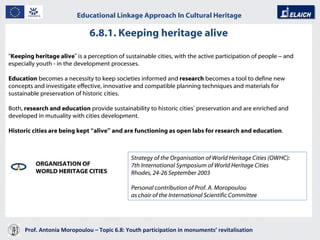 6.8.1. Keeping heritage alive Prof. Antonia Moropoulou – Topic 6.8: Youth participation in monuments’ revitalisation  Educational Linkage Approach In Cultural Heritage   “ Keeping heritage alive ”  is a perception of sustainable cities, with the active participation of people  –  and especially youth - in the development processes.  Education  becomes a necessity to keep societies informed and  research  becomes a tool to define new concepts and investigate effective, innovative and compatible planning techniques and materials for sustainable preservation of historic cities.  Both,  research and education  provide sustainability to historic cities ’  preservation and are enriched and developed in mutuality with cities development.  Historic cities are being kept  “ alive ”  and are functioning as open labs for research and education .  ORGANISATION OF  WORLD HERITAGE CITIES Strategy of the Organisation of World Heritage Cities (OWHC) :  7th International Symposium of World Heritage Cities  Rhodes, 24-26 September 2003  Personal contribution of Prof. A. Moropoulou   as chair of the International Scientific Committee 