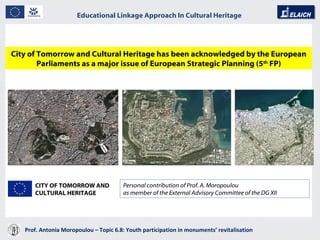 Prof. Antonia Moropoulou – Topic 6.8: Youth participation in monuments’ revitalisation  Educational Linkage Approach In Cultural Heritage   City of Tomorrow and Cultural Heritage has been acknowledged by the European Parliaments as a major issue of European Strategic Planning (5 th  FP) Personal contribution of Prof. A. Moropoulou as member of the External Advisory Committee of the DG XII CITY OF TOMORROW AND CULTURAL HERITAGE 