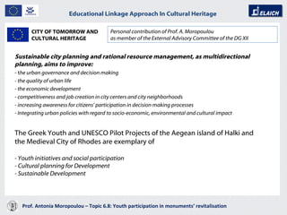 Prof. Antonia Moropoulou – Topic 6.8: Youth participation in monuments’ revitalisation  Educational Linkage Approach In Cultural Heritage   Sustainable city planning and rational resource management, as multidirectional planning, aims to improve:   - t he urban governance and decision making  - the quality of urban life  - the economic development - competitiveness and job creation in city centers and city neighborhoods  - increasing awareness for citizens’ participation in decision making processes - Integrating urban policies with regard to socio-economic, environmental and cultural impact  Personal contribution of Prof. A. Moropoulou as member of the External Advisory Committee of the DG XII CITY OF TOMORROW AND CULTURAL HERITAGE The Greek Youth and UNESCO Pilot Projects of the Aegean island of Halki and the Medieval City of Rhodes are exemplary of - Youth initiatives and social participation - Cultural planning for Development - Sustainable Development 